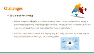 Challenges
● Social Bookmarking
○ I chose to explore Diigo for social bookmarking. While I do see the benefits of having a
platform for organizing and managing information I have found and read online, I am still
experimenting with how I will best utilize this resource in the future.
○ I did like how it is cloud-based. Also, highlighting and sticky note tools are added to your
web-browser to utilize when you are scanning a text.
 