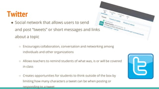 Twitter
● Social network that allows users to send
and post “tweets” or short messages and links
about a topic
○ Encourages collaboration, conversation and networking among
individuals and other organizations
○ Allows teachers to remind students of what was, is or will be covered
in class
○ Creates opportunities for students to think outside of the box by
limiting how many characters a tweet can be when posting or
responding to a tweet
 