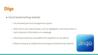 Diigo
● Social bookmarking website
○ Cloud-based personal management system
○ Adds tool to your web-browser, such as highlighters and sticky notes to
mark important information on a webpage
○ Information becomes accessible from anywhere on any device
○ Allows sharing and collaboration among personal learning networks
 