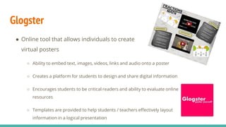 Glogster
● Online tool that allows individuals to create
virtual posters
○ Ability to embed text, images, videos, links and audio onto a poster
○ Creates a platform for students to design and share digital information
○ Encourages students to be critical readers and ability to evaluate online
resources
○ Templates are provided to help students / teachers effectively layout
information in a logical presentation
 