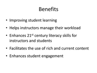 Benefits
• Improving student learning
• Helps instructors manage their workload
• Enhances 21st century literacy skills for
instructors and students
• Facilitates the use of rich and current content
• Enhances student engagement
 