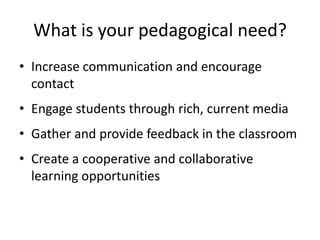 What is your pedagogical need?
• Increase communication and encourage
contact
• Engage students through rich, current media
• Gather and provide feedback in the classroom
• Create a cooperative and collaborative
learning opportunities
 
