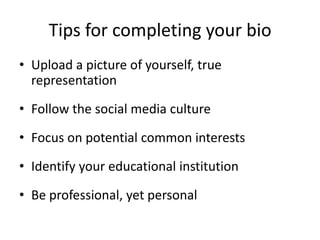 Tips for completing your bio
• Upload a picture of yourself, true
representation
• Follow the social media culture
• Focus on potential common interests
• Identify your educational institution
• Be professional, yet personal
 