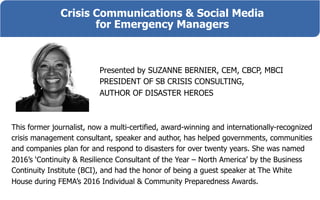 Crisis Communications & Social Media
for Emergency Managers
Presented by SUZANNE BERNIER, CEM, CBCP, MBCI
PRESIDENT OF SB CRISIS CONSULTING,
AUTHOR OF DISASTER HEROES
This former journalist, now a multi-certified, award-winning and internationally-recognized
crisis management consultant, speaker and author, has helped governments, communities
and companies plan for and respond to disasters for over twenty years. She was named
2016’s ‘Continuity & Resilience Consultant of the Year – North America’ by the Business
Continuity Institute (BCI), and had the honor of being a guest speaker at The White
House during FEMA’s 2016 Individual & Community Preparedness Awards.
 