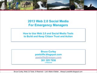 - 1 -For Internal Use Only
2013 Web 2.0 Social Media
For Emergency Managers
How to Use Web 2.0 and Social Media Tools
to Build and Keep Citizen Trust and Action
Bruce Curley
poetslife.blogspot.com
poetslife@reagan.com
301 325 7936
© Retained
Bruce Curley, Web 2.0 Tools, © Retained – Let’s Make it Better…Always! poetslife.blogspot.com
 