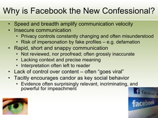 Why is Facebook the New Confessional?
• Speed and breadth amplify communication velocity
• Insecure communication
• Privacy controls constantly changing and often misunderstood
• Risk of impersonation by fake profiles – e.g. defamation
• Rapid, short and snappy communication
• Not reviewed, nor proofread; often grossly inaccurate
• Lacking context and precise meaning
• Interpretation often left to reader
• Lack of control over content – often “goes viral”
• Tacitly encourages candor as key social behavior
• Evidence often surprisingly relevant, incriminating, and
powerful for impeachment
 