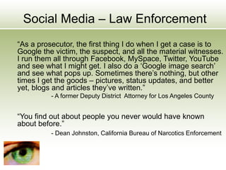 Social Media – Law Enforcement
“As a prosecutor, the first thing I do when I get a case is to
Google the victim, the suspect, and all the material witnesses.
I run them all through Facebook, MySpace, Twitter, YouTube
and see what I might get. I also do a ‘Google image search’
and see what pops up. Sometimes there’s nothing, but other
times I get the goods – pictures, status updates, and better
yet, blogs and articles they’ve written.”
- A former Deputy District Attorney for Los Angeles County
“You find out about people you never would have known
about before.”
- Dean Johnston, California Bureau of Narcotics Enforcement
 