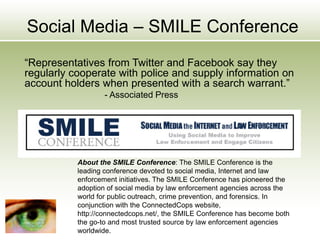 Social Media – SMILE Conference
“Representatives from Twitter and Facebook say they
regularly cooperate with police and supply information on
account holders when presented with a search warrant.”
- Associated Press
About the SMILE Conference: The SMILE Conference is the
leading conference devoted to social media, Internet and law
enforcement initiatives. The SMILE Conference has pioneered the
adoption of social media by law enforcement agencies across the
world for public outreach, crime prevention, and forensics. In
conjunction with the ConnectedCops website,
http://connectedcops.net/, the SMILE Conference has become both
the go-to and most trusted source by law enforcement agencies
worldwide.
 