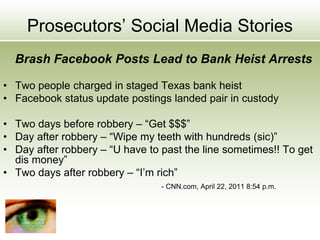 Prosecutors’ Social Media Stories
Brash Facebook Posts Lead to Bank Heist Arrests
• Two people charged in staged Texas bank heist
• Facebook status update postings landed pair in custody
• Two days before robbery – “Get $$$”
• Day after robbery – “Wipe my teeth with hundreds (sic)”
• Day after robbery – “U have to past the line sometimes!! To get
dis money”
• Two days after robbery – “I’m rich”
- CNN.com, April 22, 2011 8:54 p.m.
 