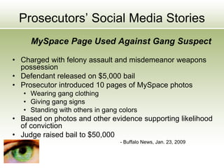 Prosecutors’ Social Media Stories
MySpace Page Used Against Gang Suspect
• Charged with felony assault and misdemeanor weapons
possession
• Defendant released on $5,000 bail
• Prosecutor introduced 10 pages of MySpace photos
• Wearing gang clothing
• Giving gang signs
• Standing with others in gang colors
• Based on photos and other evidence supporting likelihood
of conviction
• Judge raised bail to $50,000
- Buffalo News, Jan. 23, 2009
 