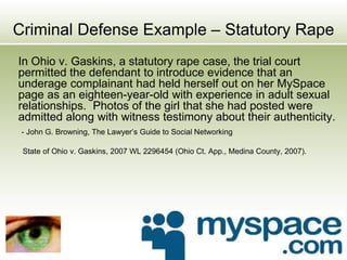 Criminal Defense Example – Statutory Rape
In Ohio v. Gaskins, a statutory rape case, the trial court
permitted the defendant to introduce evidence that an
underage complainant had held herself out on her MySpace
page as an eighteen-year-old with experience in adult sexual
relationships. Photos of the girl that she had posted were
admitted along with witness testimony about their authenticity.
- John G. Browning, The Lawyer’s Guide to Social Networking
State of Ohio v. Gaskins, 2007 WL 2296454 (Ohio Ct. App., Medina County, 2007).
 