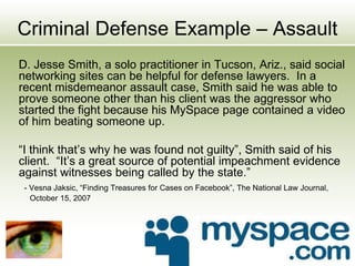 Criminal Defense Example – Assault
D. Jesse Smith, a solo practitioner in Tucson, Ariz., said social
networking sites can be helpful for defense lawyers. In a
recent misdemeanor assault case, Smith said he was able to
prove someone other than his client was the aggressor who
started the fight because his MySpace page contained a video
of him beating someone up.
“I think that’s why he was found not guilty”, Smith said of his
client. “It’s a great source of potential impeachment evidence
against witnesses being called by the state.”
- Vesna Jaksic, “Finding Treasures for Cases on Facebook”, The National Law Journal,
October 15, 2007
 