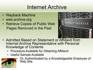 Internet Archive
• Wayback Machine
• web.archive.org
• Retrieve Copies of Public Web
Pages Removed in the Past
• Admitted Based on Statement or Affidavit from
Internet Archive Representative with Personal
Knowledge of Contents
• Procedure Available for Obtaining Affidavit
• Useful Sample Available
• Or, Authenticated by a Knowledgeable Employee of
Web Site
 