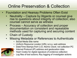 Online Preservation & Collection
• Foundation and Hearsay Problems Often Exist
• Neutrality – Capture by litigants or counsel give
rise to questions about integrity of collection; also
counsel cannot serve as witness
• Process – Accuracy of collection and proper
documentation on consistent and repeatable
methods used for capturing and securing content
• Chain of Custody
• Missing Metadata or References to Authenticate
• Social Media Site name
• Uniform Resource Locator (URL) a.k.a. web address
• Date/Time Stamps from U.S. Atomic Clock; not collection PC
• Internet Protocol (IP) address and geolocation data
• Hash Codes for digital signature of evidence collection
• Log files of tool actions; Key logging of investigator actions
 