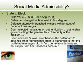 Social Media Admissibility?
• State v. Eleck
• 2011 WL 3278663 (Conn.App. 2011)
• Defendant charged with assault in first degree
• Defense attorney impeached witness with printout of
Facebook messages
• Court rejected messages on authentication of authorship
grounds citing “the general lack of security of the
medium….”
• Court advised, “it was incumbent on the defendant to
advance other foundational proof to authenticate that the
proffered messages did, in fact, come from Judway and
not simply from her Facebook account.”
 