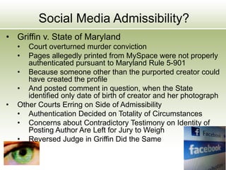 Social Media Admissibility?
• Griffin v. State of Maryland
• Court overturned murder conviction
• Pages allegedly printed from MySpace were not properly
authenticated pursuant to Maryland Rule 5-901
• Because someone other than the purported creator could
have created the profile
• And posted comment in question, when the State
identified only date of birth of creator and her photograph
• Other Courts Erring on Side of Admissibility
• Authentication Decided on Totality of Circumstances
• Concerns about Contradictory Testimony on Identity of
Posting Author Are Left for Jury to Weigh
• Reversed Judge in Griffin Did the Same
 