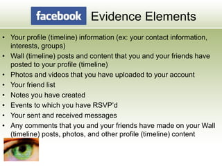 Evidence Elements
• Your profile (timeline) information (ex: your contact information,
interests, groups)
• Wall (timeline) posts and content that you and your friends have
posted to your profile (timeline)
• Photos and videos that you have uploaded to your account
• Your friend list
• Notes you have created
• Events to which you have RSVP’d
• Your sent and received messages
• Any comments that you and your friends have made on your Wall
(timeline) posts, photos, and other profile (timeline) content
 