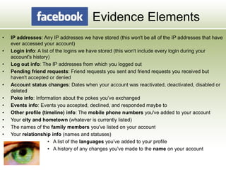 Evidence Elements
• IP addresses: Any IP addresses we have stored (this won't be all of the IP addresses that have
ever accessed your account)
• Login info: A list of the logins we have stored (this won't include every login during your
account's history)
• Log out info: The IP addresses from which you logged out
• Pending friend requests: Friend requests you sent and friend requests you received but
haven't accepted or denied
• Account status changes: Dates when your account was reactivated, deactivated, disabled or
deleted
• Poke info: Information about the pokes you've exchanged
• Events info: Events you accepted, declined, and responded maybe to
• Other profile (timeline) info: The mobile phone numbers you've added to your account
• Your city and hometown (whatever is currently listed)
• The names of the family members you've listed on your account
• Your relationship info (names and statuses)
• A list of the languages you’ve added to your profile
• A history of any changes you've made to the name on your account
 