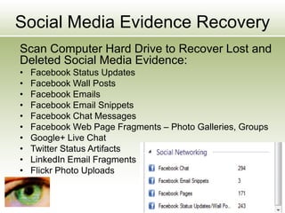 Social Media Evidence Recovery
Scan Computer Hard Drive to Recover Lost and
Deleted Social Media Evidence:
• Facebook Status Updates
• Facebook Wall Posts
• Facebook Emails
• Facebook Email Snippets
• Facebook Chat Messages
• Facebook Web Page Fragments – Photo Galleries, Groups
• Google+ Live Chat
• Twitter Status Artifacts
• LinkedIn Email Fragments
• Flickr Photo Uploads
 