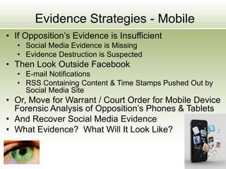 Evidence Strategies - Mobile
• If Opposition’s Evidence is Insufficient
• Social Media Evidence is Missing
• Evidence Destruction is Suspected
• Then Look Outside Facebook
• E-mail Notifications
• RSS Containing Content & Time Stamps Pushed Out by
Social Media Site
• Or, Move for Warrant / Court Order for Mobile Device
Forensic Analysis of Opposition’s Phones & Tablets
• And Recover Social Media Evidence
• What Evidence? What Will It Look Like?
 