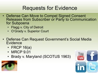 Requests for Evidence
• Defense Can Move to Compel Signed Consent
Releases from Subscriber or Party to Communication
for Subpoena
• Flagg v. City of Detroit
• O’Grady v. Superior Court
• Defense Can Request Government’s Social Media
Evidence
• FRCP 16(a)
• MRCP 9.01
• Brady v. Maryland (SCOTUS 1963)
 