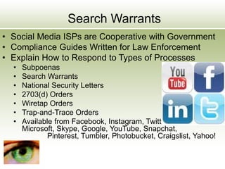 Search Warrants
• Social Media ISPs are Cooperative with Government
• Compliance Guides Written for Law Enforcement
• Explain How to Respond to Types of Processes
• Subpoenas
• Search Warrants
• National Security Letters
• 2703(d) Orders
• Wiretap Orders
• Trap-and-Trace Orders
• Available from Facebook, Instagram, Twitter, LinkedIn,
Microsoft, Skype, Google, YouTube, Snapchat,
Pinterest, Tumbler, Photobucket, Craigslist, Yahoo!
 