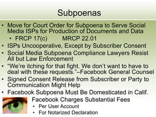 Subpoenas
• Move for Court Order for Subpoena to Serve Social
Media ISPs for Production of Documents and Data
• FRCP 17(c) MRCP 22.01
• ISPs Uncooperative, Except by Subscriber Consent
• Social Media Subpoena Compliance Lawyers Resist
All but Law Enforcement
• “We’re itching for that fight. We don’t want to have to
deal with these requests.”–Facebook General Counsel
• Signed Consent Release from Subscriber or Party to
Communication Might Help
• Facebook Subpoena Must Be Domesticated in Calif.
Facebook Charges Substantial Fees
• Per User Account
• For Notarized Declaration
 
