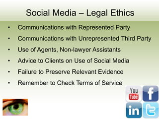 Social Media – Legal Ethics
• Communications with Represented Party
• Communications with Unrepresented Third Party
• Use of Agents, Non-lawyer Assistants
• Advice to Clients on Use of Social Media
• Failure to Preserve Relevant Evidence
• Remember to Check Terms of Service
 