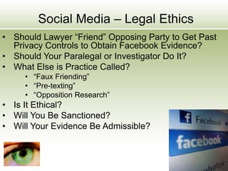 Social Media – Legal Ethics
• Should Lawyer “Friend” Opposing Party to Get Past
Privacy Controls to Obtain Facebook Evidence?
• Should Your Paralegal or Investigator Do It?
• What Else is Practice Called?
• “Faux Friending”
• “Pre-texting”
• “Opposition Research”
• Is It Ethical?
• Will You Be Sanctioned?
• Will Your Evidence Be Admissible?
 