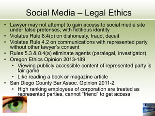 Social Media – Legal Ethics
• Lawyer may not attempt to gain access to social media site
under false pretenses, with fictitious identity
• Violates Rule 8.4(c) on dishonesty, fraud, deceit
• Violates Rule 4.2 on communications with represented party
without other lawyer’s consent
• Rules 5.3 & 8.4(a) eliminate agents (paralegal, investigator)
• Oregon Ethics Opinion 2013-189
• Viewing publicly accessible content of represented party is
fair game
• Like reading a book or magazine article
• San Diego County Bar Assoc. Opinion 2011-2
• High ranking employees of corporation are treated as
represented parties, cannot “friend” to get access
 