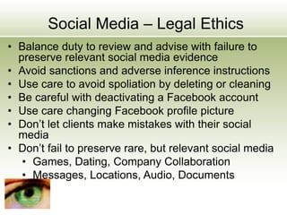 Social Media – Legal Ethics
• Balance duty to review and advise with failure to
preserve relevant social media evidence
• Avoid sanctions and adverse inference instructions
• Use care to avoid spoliation by deleting or cleaning
• Be careful with deactivating a Facebook account
• Use care changing Facebook profile picture
• Don’t let clients make mistakes with their social
media
• Don’t fail to preserve rare, but relevant social media
• Games, Dating, Company Collaboration
• Messages, Locations, Audio, Documents
 