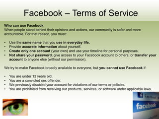 Facebook – Terms of Service
Who can use Facebook
When people stand behind their opinions and actions, our community is safer and more
accountable. For that reason, you must:
• Use the same name that you use in everyday life.
• Provide accurate information about yourself.
• Create only one account (your own) and use your timeline for personal purposes.
• Not share your password, give access to your Facebook account to others, or transfer your
account to anyone else (without our permission).
We try to make Facebook broadly available to everyone, but you cannot use Facebook if:
• You are under 13 years old.
• You are a convicted sex offender.
• We previously disabled your account for violations of our terms or policies.
• You are prohibited from receiving our products, services, or software under applicable laws.
 