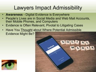 Lawyers Impact Admissibility
• Awareness - Digital Evidence is Everywhere
• People’s Lives are in Social Media and Web Mail Accounts,
their Mobile Phones, and Computers
• Evidence is Often Relevant, Pivotal to Litigating Cases
• Have You Thought about Where Potential Admissible
Evidence Might Be?
 