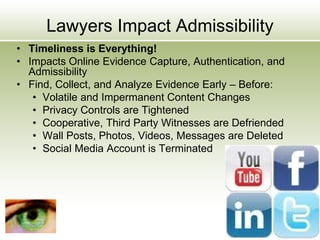 Lawyers Impact Admissibility
• Timeliness is Everything!
• Impacts Online Evidence Capture, Authentication, and
Admissibility
• Find, Collect, and Analyze Evidence Early – Before:
• Volatile and Impermanent Content Changes
• Privacy Controls are Tightened
• Cooperative, Third Party Witnesses are Defriended
• Wall Posts, Photos, Videos, Messages are Deleted
• Social Media Account is Terminated
 