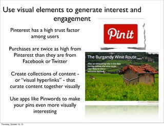 Use visual elements to generate interest and
engagement
Pinterest has a high trust factor
among users
Purchases are twice as high from
Pinterest than they are from
Facebook or Twitter
Create collections of content -
or “visual hyperlinks” - that
curate content together visually
Use apps like Pinwords to make
your pins even more visually
interesting
Thursday, October 10, 13
 
