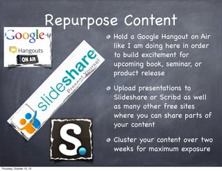 Repurpose Content
Hold a Google Hangout on Air
like I am doing here in order
to build excitement for
upcoming book, seminar, or
product release
Upload presentations to
Slideshare or Scribd as well
as many other free sites
where you can share parts of
your content
Cluster your content over two
weeks for maximum exposure
Thursday, October 10, 13
 