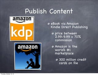 Publish Content
eBook via Amazon
Kindle Direct Publishing
price between
2.99-9.99 = 70%
commission
Amazon is the
world’s #1
marketplace
300 million credit
cards on ﬁle
Thursday, October 10, 13
 