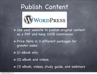 Publish Content
Use your website to publish original content
as a PDF and keep 100% commission
Price items in 3 different packages for
greater sales:
(1) eBook only
(2) eBook and videos
(3) eBook, videos, study guide, and webinars
Thursday, October 10, 13
 