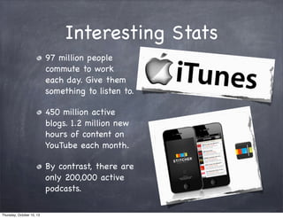Interesting Stats
97 million people
commute to work
each day. Give them
something to listen to.
450 million active
blogs. 1.2 million new
hours of content on
YouTube each month.
By contrast, there are
only 200,000 active
podcasts.
Thursday, October 10, 13
 