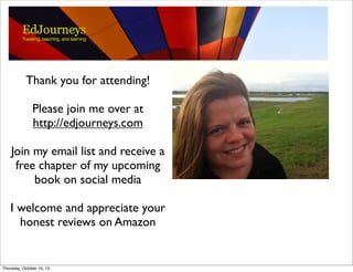 Thank you for attending!
Please join me over at
http://edjourneys.com
Join my email list and receive a
free chapter of my upcoming
book on social media
I welcome and appreciate your
honest reviews on Amazon
Thursday, October 10, 13
 