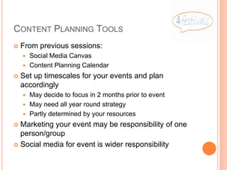 CONTENT PLANNING TOOLS
   From previous sessions:
     Social Media Canvas
     Content Planning Calendar

   Set up timescales for your events and plan
    accordingly
     May decide to focus in 2 months prior to event
     May need all year round strategy
     Partly determined by your resources

 Marketing your event may be responsibility of one
  person/group
 Social media for event is wider responsibility
 
