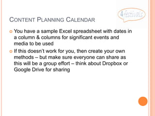 CONTENT PLANNING CALENDAR
 You have a sample Excel spreadsheet with dates in
  a column & columns for significant events and
  media to be used
 If this doesn’t work for you, then create your own
  methods – but make sure everyone can share as
  this will be a group effort – think about Dropbox or
  Google Drive for sharing
 