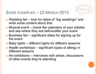 SOME EXAMPLES – 23 MARCH 2013
 Wedding fair – look for dates of “big weddings” and
  write some content about that
 Musical event – check the calendars of your artistes
  and see where they are before/after your event
 Business fair – significant dates for signing up for
  the event
 Baby tights – different tights for different seasons
 Health workshops – significant types of allergy in
  different seasons
 Art exhibitions – interviews with artists, discussions
  of other events they’re attending
 