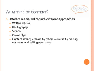 WHAT TYPE OF CONTENT?
   Different media will require different approaches
       Written articles
       Photography
       Videos
       Sound clips
       Content already created by others – re-use by making
        comment and adding your voice
 