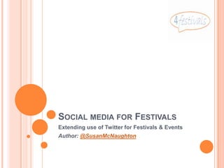 SOCIAL MEDIA FOR FESTIVALS
Extending use of Twitter for Festivals & Events
Author: @SusanMcNaughton
 