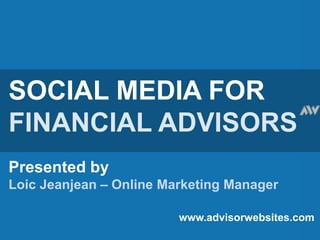 SOCIAL MEDIA FOR FINANCIAL ADVISORS Presented by Loic Jeanjean – Online Marketing Manager www.advisorwebsites.com 