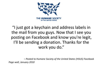“I just got a keychain and address labels in
the mail from you guys. Now that I see you
posting on Facebook and know you're legit,
I'll be sending a donation. Thanks for the
work you do.”
– Posted to Humane Society of the United States (HSUS) Facebook
Page wall, January 2010
 