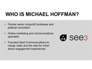 WHO IS MICHAEL HOFFMAN?
• Former senior nonprofit fundraiser and
political consultant
• Online marketing and communications
specialist
• Founded See3 Communications to
merge video and the web for richer
donor engagement experiences
 
