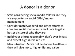 A donor is a donor
• Start considering social media follows like they
are supporters – social CRM / moves
management
• Consider match/append and other efforts to
combine social media and email data to get a
better picture of who they are
• Build your efforts reasonably, don’t over-invest
and expect high direct returns
• Ideal situation: Move online donors to offline –
they will give more, higher lifetime value
 