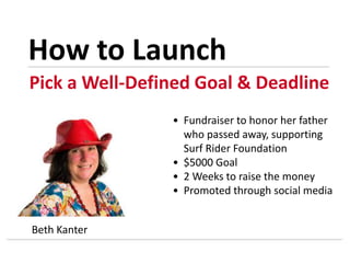 Pick a Well-Defined Goal & Deadline
How to Launch
Beth Kanter
• Fundraiser to honor her father
who passed away, supporting
Surf Rider Foundation
• $5000 Goal
• 2 Weeks to raise the money
• Promoted through social media
 